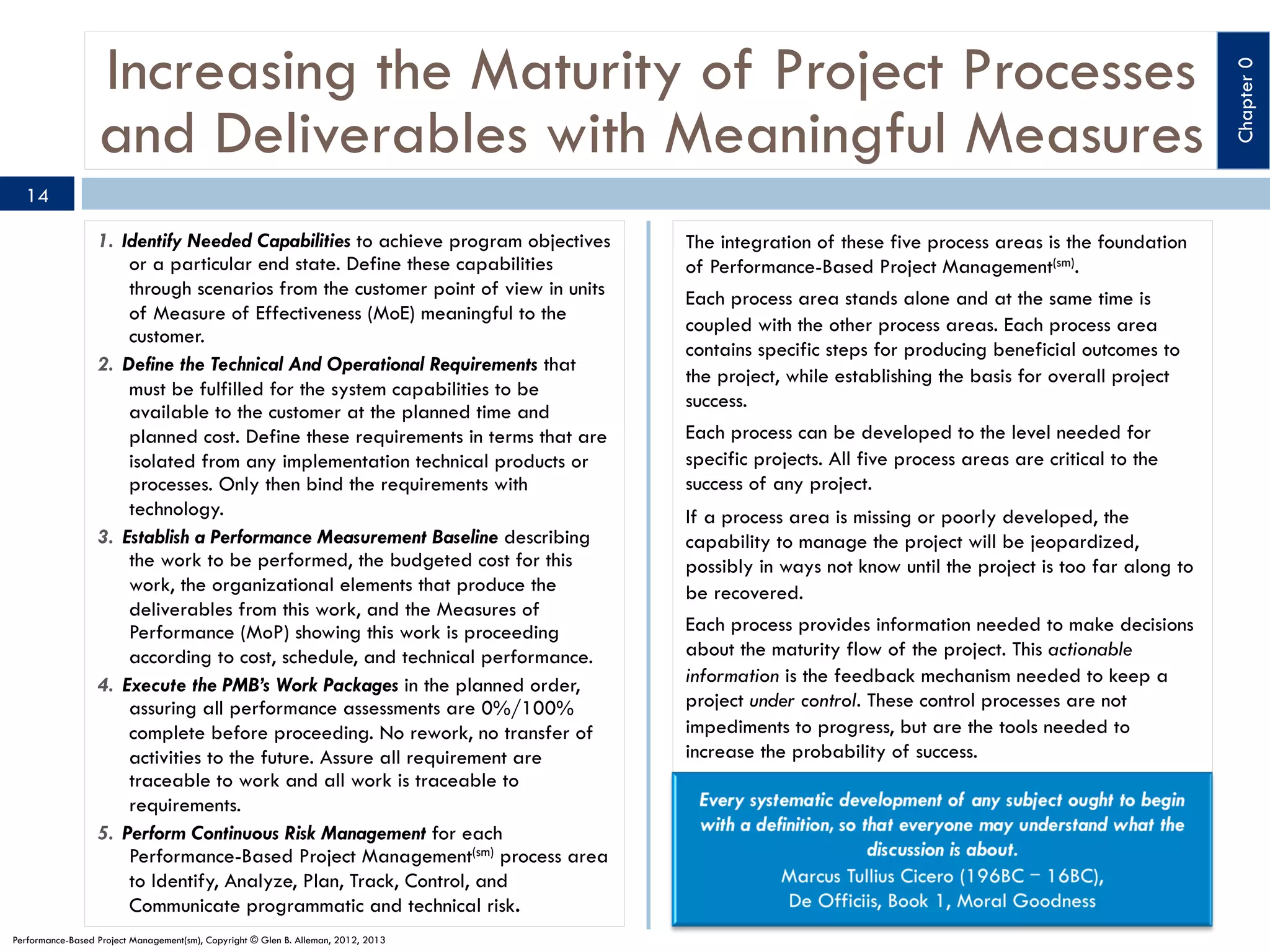 14
1.  Identify Needed Capabilities to achieve program objectives
or a particular end state. Define these capabilities
through scenarios from the customer point of view in units
of Measure of Effectiveness (MoE) meaningful to the
customer.
2.  Define the Technical And Operational Requirements that
must be fulfilled for the system capabilities to be
available to the customer at the planned time and
planned cost. Define these requirements in terms that are
isolated from any implementation technical products or
processes. Only then bind the requirements with
technology.
3.  Establish a Performance Measurement Baseline describing
the work to be performed, the budgeted cost for this
work, the organizational elements that produce the
deliverables from this work, and the Measures of
Performance (MoP) showing this work is proceeding
according to cost, schedule, and technical performance.
4.  Execute the PMB’s Work Packages in the planned order,
assuring all performance assessments are 0%/100%
complete before proceeding. No rework, no transfer of
activities to the future. Assure all requirement are
traceable to work and all work is traceable to
requirements.
5.  Perform Continuous Risk Management for each
Performance-Based Project Management(sm) process area
to Identify, Analyze, Plan, Track, Control, and
Communicate programmatic and technical risk.
Performance-Based Project Management(sm), Copyright © Glen B. Alleman, 2012, 2013

The integration of these five process areas is the foundation
of Performance-Based Project Management(sm).
Each process area stands alone and at the same time is
coupled with the other process areas. Each process area
contains specific steps for producing beneficial outcomes to
the project, while establishing the basis for overall project
success.
Each process can be developed to the level needed for
specific projects. All five process areas are critical to the
success of any project.
If a process area is missing or poorly developed, the
capability to manage the project will be jeopardized,
possibly in ways not know until the project is too far along to
be recovered.
Each process provides information needed to make decisions
about the maturity flow of the project. This actionable
information is the feedback mechanism needed to keep a
project under control. These control processes are not
impediments to progress, but are the tools needed to
increase the probability of success.

Chapter 0

Increasing the Maturity of Project Processes
and Deliverables with Meaningful Measures

 