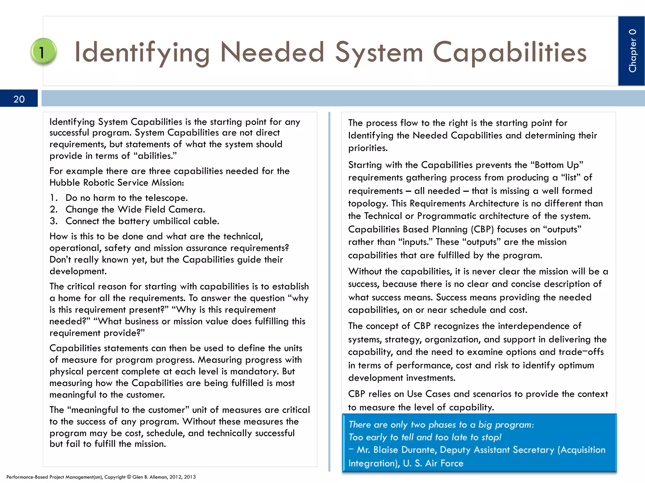 20
Identifying System Capabilities is the starting point for any
successful program. System Capabilities are not direct
requirements, but statements of what the system should
provide in terms of “abilities.”
For example there are three capabilities needed for the
Hubble Robotic Service Mission:
1.  Do no harm to the telescope.
2.  Change the Wide Field Camera.
3.  Connect the battery umbilical cable.
How is this to be done and what are the technical,
operational, safety and mission assurance requirements?
Don’t really known yet, but the Capabilities guide their
development.
The critical reason for starting with capabilities is to establish
a home for all the requirements. To answer the question “why
is this requirement present?” “Why is this requirement
needed?” “What business or mission value does fulfilling this
requirement provide?”
Capabilities statements can then be used to define the units
of measure for program progress. Measuring progress with
physical percent complete at each level is mandatory. But
measuring how the Capabilities are being fulfilled is most
meaningful to the customer.
The “meaningful to the customer” unit of measures are critical
to the success of any program. Without these measures the
program may be cost, schedule, and technically successful
but fail to fulfill the mission.
Performance-Based Project Management(sm), Copyright © Glen B. Alleman, 2012, 2013

The process flow to the right is the starting point for
Identifying the Needed Capabilities and determining their
priorities.
Starting with the Capabilities prevents the “Bottom Up”
requirements gathering process from producing a “list” of
requirements – all needed – that is missing a well formed
topology. This Requirements Architecture is no different than
the Technical or Programmatic architecture of the system.
Capabilities Based Planning (CBP) focuses on “outputs”
rather than “inputs.” These “outputs” are the mission
capabilities that are fulfilled by the program.
Without the capabilities, it is never clear the mission will be a
success, because there is no clear and concise description of
what success means. Success means providing the needed
capabilities, on or near schedule and cost.
The concept of CBP recognizes the interdependence of
systems, strategy, organization, and support in delivering the
capability, and the need to examine options and trade‒offs
in terms of performance, cost and risk to identify optimum
development investments.
CBP relies on Use Cases and scenarios to provide the context
to measure the level of capability.

Chapter 0

Identifying Needed System Capabilities

 