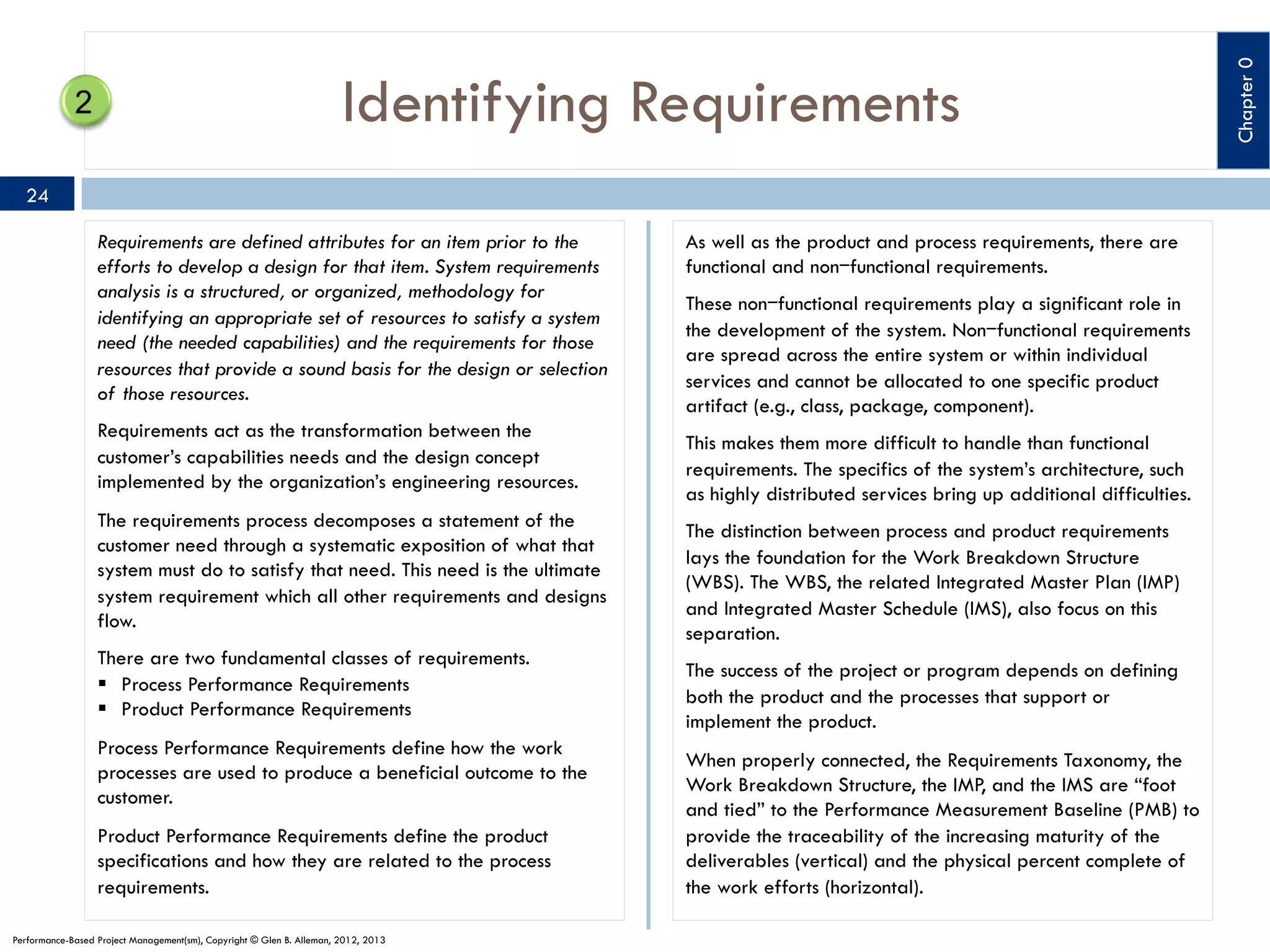 24
Requirements are defined attributes for an item prior to the
efforts to develop a design for that item. System requirements
analysis is a structured, or organized, methodology for
identifying an appropriate set of resources to satisfy a system
need (the needed capabilities) and the requirements for those
resources that provide a sound basis for the design or selection
of those resources.
Requirements act as the transformation between the
customer’s capabilities needs and the design concept
implemented by the organization’s engineering resources.
The requirements process decomposes a statement of the
customer need through a systematic exposition of what that
system must do to satisfy that need. This need is the ultimate
system requirement which all other requirements and designs
flow.
There are two fundamental classes of requirements.
§  Process Performance Requirements
§  Product Performance Requirements
Process Performance Requirements define how the work
processes are used to produce a beneficial outcome to the
customer.
Product Performance Requirements define the product
specifications and how they are related to the process
requirements.
Performance-Based Project Management(sm), Copyright © Glen B. Alleman, 2012, 2013

As well as the product and process requirements, there are
functional and non‒functional requirements.
These non‒functional requirements play a significant role in
the development of the system. Non‒functional requirements
are spread across the entire system or within individual
services and cannot be allocated to one specific product
artifact (e.g., class, package, component).
This makes them more difficult to handle than functional
requirements. The specifics of the system’s architecture, such
as highly distributed services bring up additional difficulties.
The distinction between process and product requirements
lays the foundation for the Work Breakdown Structure
(WBS). The WBS, the related Integrated Master Plan (IMP)
and Integrated Master Schedule (IMS), also focus on this
separation.
The success of the project or program depends on defining
both the product and the processes that support or
implement the product.
When properly connected, the Requirements Taxonomy, the
Work Breakdown Structure, the IMP, and the IMS are “foot
and tied” to the Performance Measurement Baseline (PMB) to
provide the traceability of the increasing maturity of the
deliverables (vertical) and the physical percent complete of
the work efforts (horizontal).

Chapter 0

Identifying Requirements

 