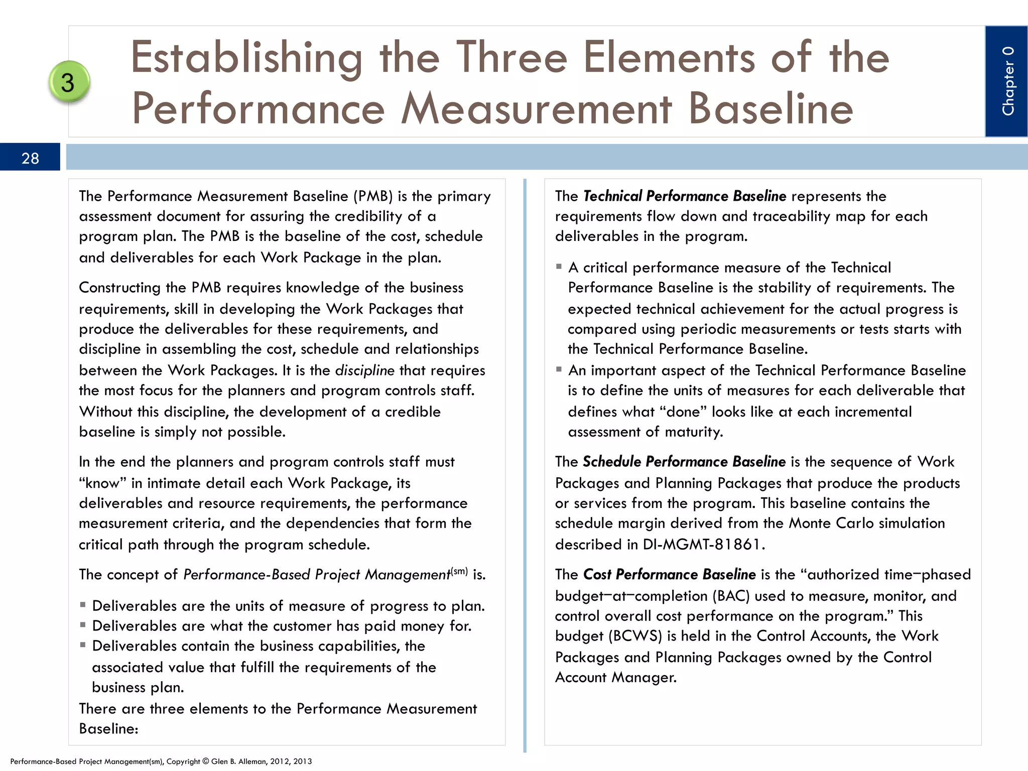 28
The Performance Measurement Baseline (PMB) is the primary
assessment document for assuring the credibility of a
program plan. The PMB is the baseline of the cost, schedule
and deliverables for each Work Package in the plan.

The Technical Performance Baseline represents the
requirements flow down and traceability map for each
deliverables in the program.

Constructing the PMB requires knowledge of the business
requirements, skill in developing the Work Packages that
produce the deliverables for these requirements, and
discipline in assembling the cost, schedule and relationships
between the Work Packages. It is the discipline that requires
the most focus for the planners and program controls staff.
Without this discipline, the development of a credible
baseline is simply not possible.

§  A critical performance measure of the Technical
Performance Baseline is the stability of requirements. The
expected technical achievement for the actual progress is
compared using periodic measurements or tests starts with
the Technical Performance Baseline.
§  An important aspect of the Technical Performance Baseline
is to define the units of measures for each deliverable that
defines what “done” looks like at each incremental
assessment of maturity.

In the end the planners and program controls staff must
“know” in intimate detail each Work Package, its
deliverables and resource requirements, the performance
measurement criteria, and the dependencies that form the
critical path through the program schedule.

The Schedule Performance Baseline is the sequence of Work
Packages and Planning Packages that produce the products
or services from the program. This baseline contains the
schedule margin derived from the Monte Carlo simulation
described in DI-MGMT-81861.

The concept of Performance-Based Project Management(sm) is.

The Cost Performance Baseline is the “authorized time‒phased
budget‒at‒completion (BAC) used to measure, monitor, and
control overall cost performance on the program.” This
budget (BCWS) is held in the Control Accounts, the Work
Packages and Planning Packages owned by the Control
Account Manager.

§  Deliverables are the units of measure of progress to plan.
§  Deliverables are what the customer has paid money for.
§  Deliverables contain the business capabilities, the
associated value that fulfill the requirements of the
business plan.
There are three elements to the Performance Measurement
Baseline:
Performance-Based Project Management(sm), Copyright © Glen B. Alleman, 2012, 2013

Chapter 0

Establishing the Three Elements of the
Performance Measurement Baseline

 