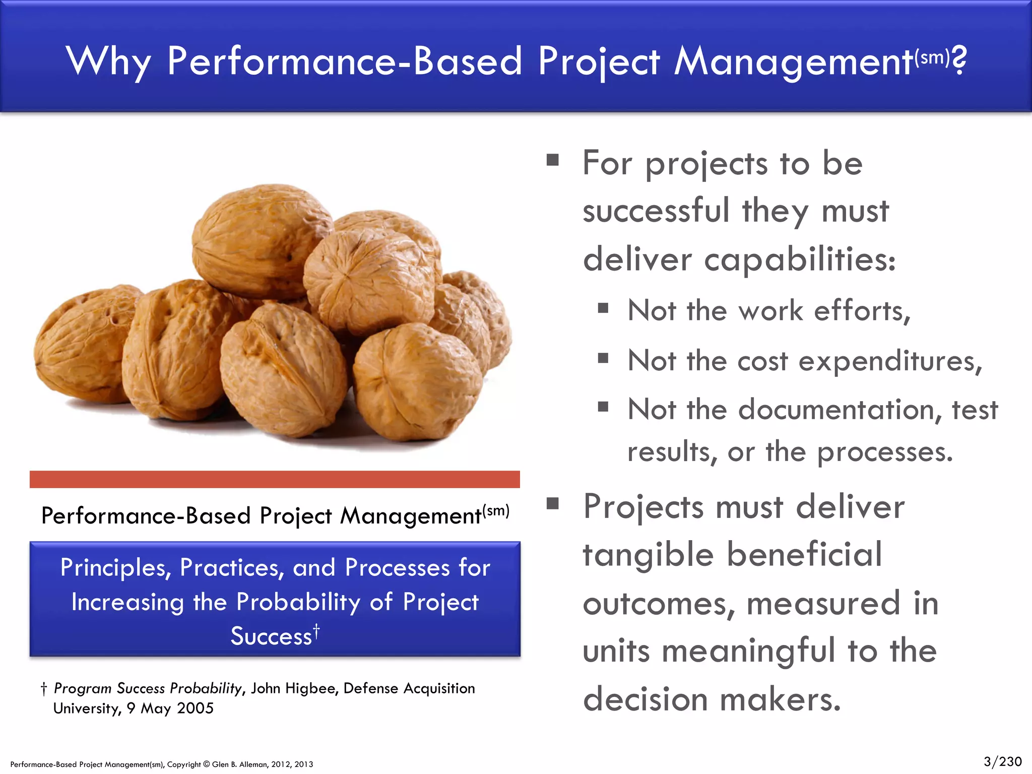 Why Performance-Based Project Management(sm)?
§  For projects to be
successful they must
deliver capabilities:
§  Not the work efforts,
§  Not the cost expenditures,
§  Not the documentation, test
results, or the processes.
Performance-Based Project Management(sm)

Principles, Practices, and Processes for
Increasing the Probability of Project
Success†
† Program Success Probability, John Higbee, Defense Acquisition
University, 9 May 2005
Performance-Based Project Management(sm), Copyright © Glen B. Alleman, 2012, 2013

§  Projects must deliver
tangible beneficial
outcomes, measured in
units meaningful to the
decision makers.
3/230

 