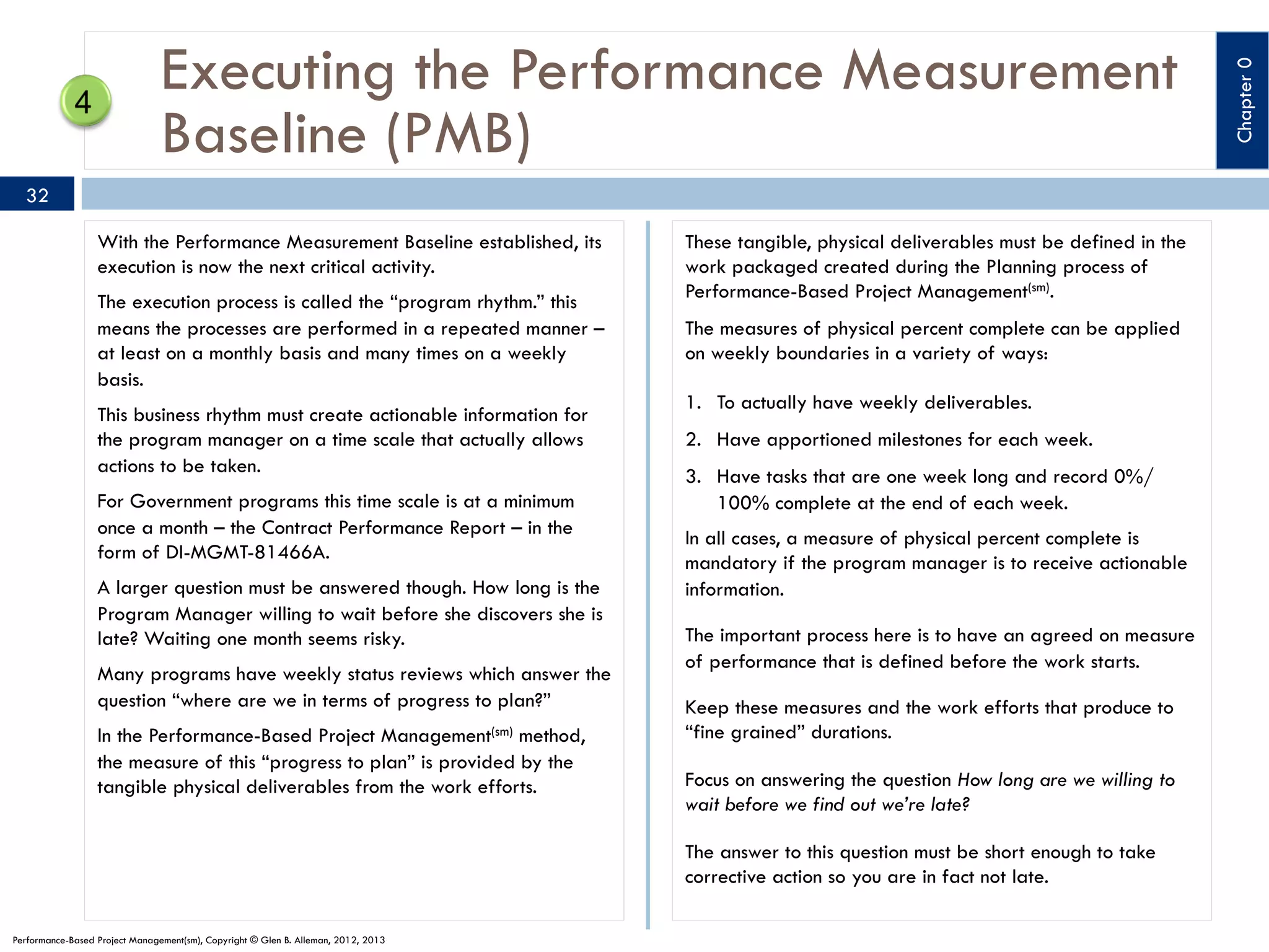 32
With the Performance Measurement Baseline established, its
execution is now the next critical activity.
The execution process is called the “program rhythm.” this
means the processes are performed in a repeated manner –
at least on a monthly basis and many times on a weekly
basis.
This business rhythm must create actionable information for
the program manager on a time scale that actually allows
actions to be taken.
For Government programs this time scale is at a minimum
once a month – the Contract Performance Report – in the
form of DI-MGMT-81466A.
A larger question must be answered though. How long is the
Program Manager willing to wait before she discovers she is
late? Waiting one month seems risky.
Many programs have weekly status reviews which answer the
question “where are we in terms of progress to plan?”
Management(sm)

In the Performance-Based Project
method,
the measure of this “progress to plan” is provided by the
tangible physical deliverables from the work efforts.

These tangible, physical deliverables must be defined in the
work packaged created during the Planning process of
Performance-Based Project Management(sm).
The measures of physical percent complete can be applied
on weekly boundaries in a variety of ways:
1.  To actually have weekly deliverables.
2.  Have apportioned milestones for each week.
3.  Have tasks that are one week long and record 0%/
100% complete at the end of each week.
In all cases, a measure of physical percent complete is
mandatory if the program manager is to receive actionable
information.
The important process here is to have an agreed on measure
of performance that is defined before the work starts.
Keep these measures and the work efforts that produce to
“fine grained” durations.
Focus on answering the question How long are we willing to
wait before we find out we’re late?
The answer to this question must be short enough to take
corrective action so you are in fact not late.

Performance-Based Project Management(sm), Copyright © Glen B. Alleman, 2012, 2013

Chapter 0

Executing the Performance Measurement
Baseline (PMB)

 
