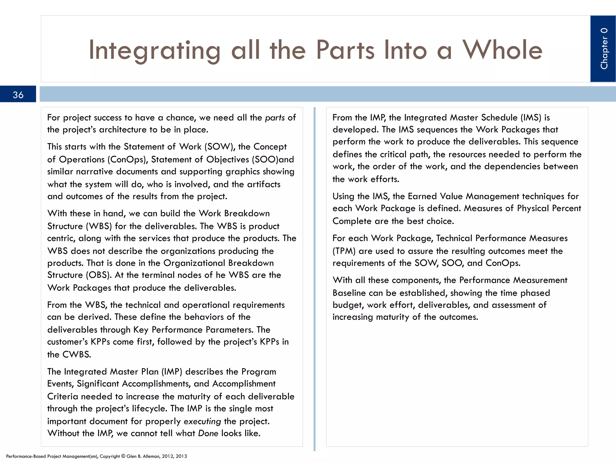 36
For project success to have a chance, we need all the parts of
the project’s architecture to be in place.
This starts with the Statement of Work (SOW), the Concept
of Operations (ConOps), Statement of Objectives (SOO)and
similar narrative documents and supporting graphics showing
what the system will do, who is involved, and the artifacts
and outcomes of the results from the project.
With these in hand, we can build the Work Breakdown
Structure (WBS) for the deliverables. The WBS is product
centric, along with the services that produce the products. The
WBS does not describe the organizations producing the
products. That is done in the Organizational Breakdown
Structure (OBS). At the terminal nodes of he WBS are the
Work Packages that produce the deliverables.
From the WBS, the technical and operational requirements
can be derived. These define the behaviors of the
deliverables through Key Performance Parameters. The
customer’s KPPs come first, followed by the project’s KPPs in
the CWBS.
The Integrated Master Plan (IMP) describes the Program
Events, Significant Accomplishments, and Accomplishment
Criteria needed to increase the maturity of each deliverable
through the project’s lifecycle. The IMP is the single most
important document for properly executing the project.
Without the IMP, we cannot tell what Done looks like.
Performance-Based Project Management(sm), Copyright © Glen B. Alleman, 2012, 2013

From the IMP, the Integrated Master Schedule (IMS) is
developed. The IMS sequences the Work Packages that
perform the work to produce the deliverables. This sequence
defines the critical path, the resources needed to perform the
work, the order of the work, and the dependencies between
the work efforts.
Using the IMS, the Earned Value Management techniques for
each Work Package is defined. Measures of Physical Percent
Complete are the best choice.
For each Work Package, Technical Performance Measures
(TPM) are used to assure the resulting outcomes meet the
requirements of the SOW, SOO, and ConOps.
With all these components, the Performance Measurement
Baseline can be established, showing the time phased
budget, work effort, deliverables, and assessment of
increasing maturity of the outcomes.

Chapter 0

Integrating all the Parts Into a Whole

 