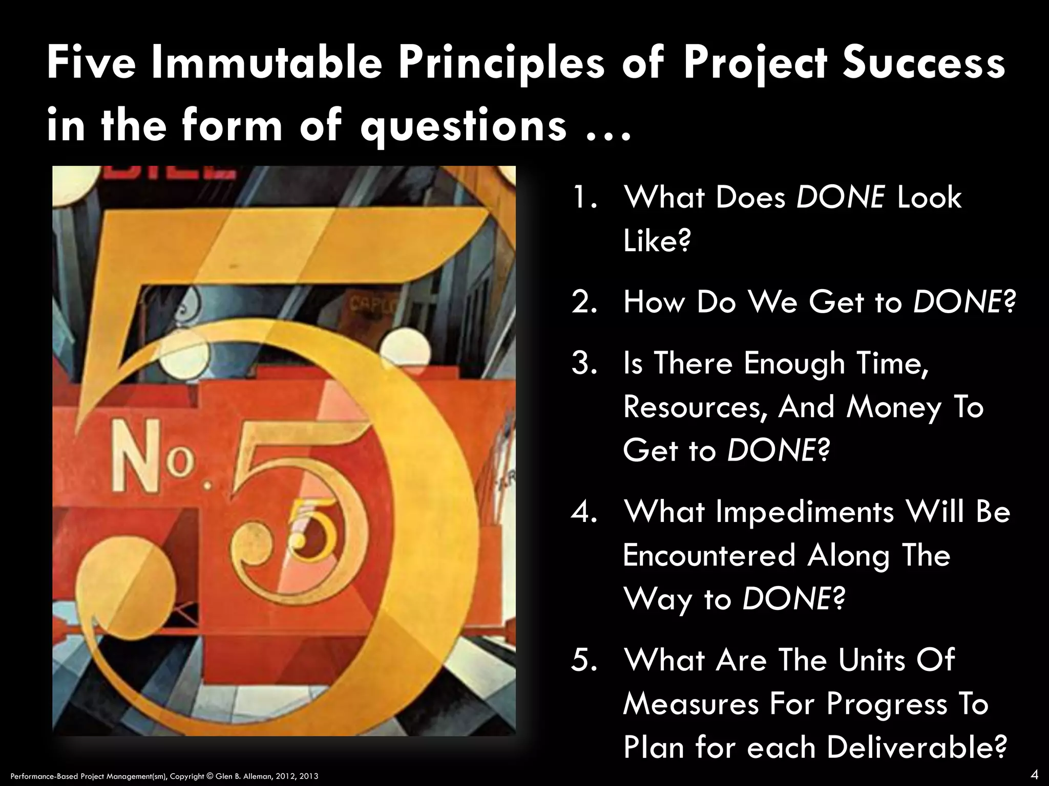 Five Immutable Principles of Project Success
in the form of questions …
1.  What Does DONE Look
Like?
2.  How Do We Get to DONE?
3.  Is There Enough Time,
Resources, And Money To
Get to DONE?
4.  What Impediments Will Be
Encountered Along The
Way to DONE?
5.  What Are The Units Of
Measures For Progress To
Plan for each Deliverable?
Performance-Based Project Management(sm), Copyright © Glen B. Alleman, 2012, 2013

4

 