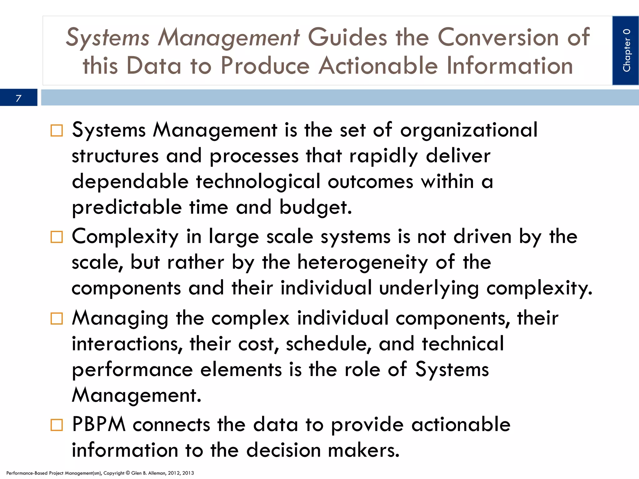 7

Systems Management is the set of organizational
structures and processes that rapidly deliver
dependable technological outcomes within a
predictable time and budget.
¨  Complexity in large scale systems is not driven by the
scale, but rather by the heterogeneity of the
components and their individual underlying complexity.
¨  Managing the complex individual components, their
interactions, their cost, schedule, and technical
performance elements is the role of Systems
Management.
¨  PBPM connects the data to provide actionable
information to the decision makers.
¨ 

Performance-Based Project Management(sm), Copyright © Glen B. Alleman, 2012, 2013

Chapter 0

Systems Management Guides the Conversion of
this Data to Produce Actionable Information

 