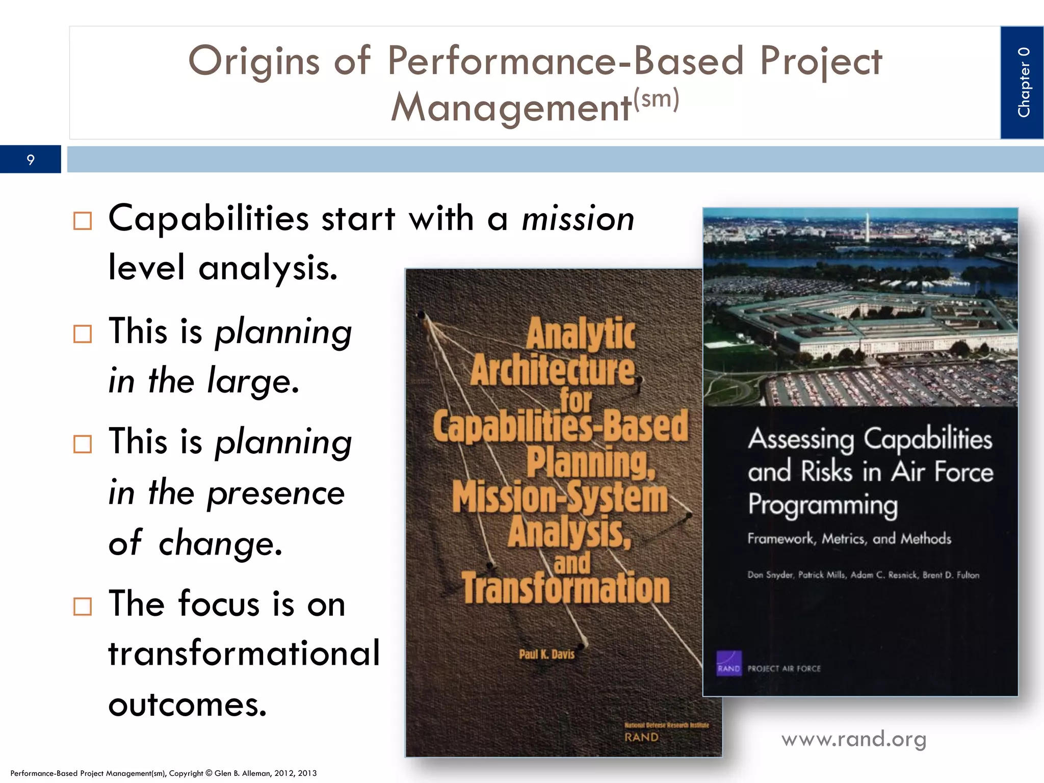 9

¨ 

Capabilities start with a mission
level analysis.

This is planning
in the large.
¨  This is planning
in the presence
of change.
¨  The focus is on
transformational
outcomes.
¨ 

Performance-Based Project Management(sm), Copyright © Glen B. Alleman, 2012, 2013

www.rand.org

Chapter 0

Origins of Performance-Based Project
Management(sm)

 