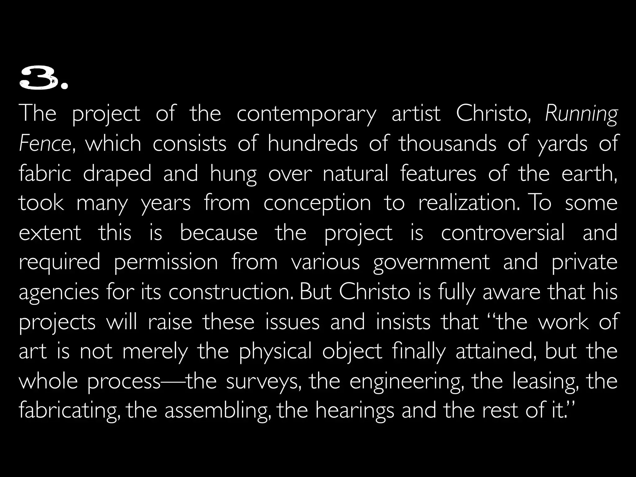 3.
The project of the contemporary artist Christo, Running
Fence, which consists of hundreds of thousands of yards of
fabric draped and hung over natural features of the earth,
took many years from conception to realization. To some
extent this is because the project is controversial and
required permission from various government and private
agencies for its construction. But Christo is fully aware that his
projects will raise these issues and insists that “the work of
art is not merely the physical object ﬁnally attained, but the
whole process—the surveys, the engineering, the leasing, the
fabricating, the assembling, the hearings and the rest of it.”	

 