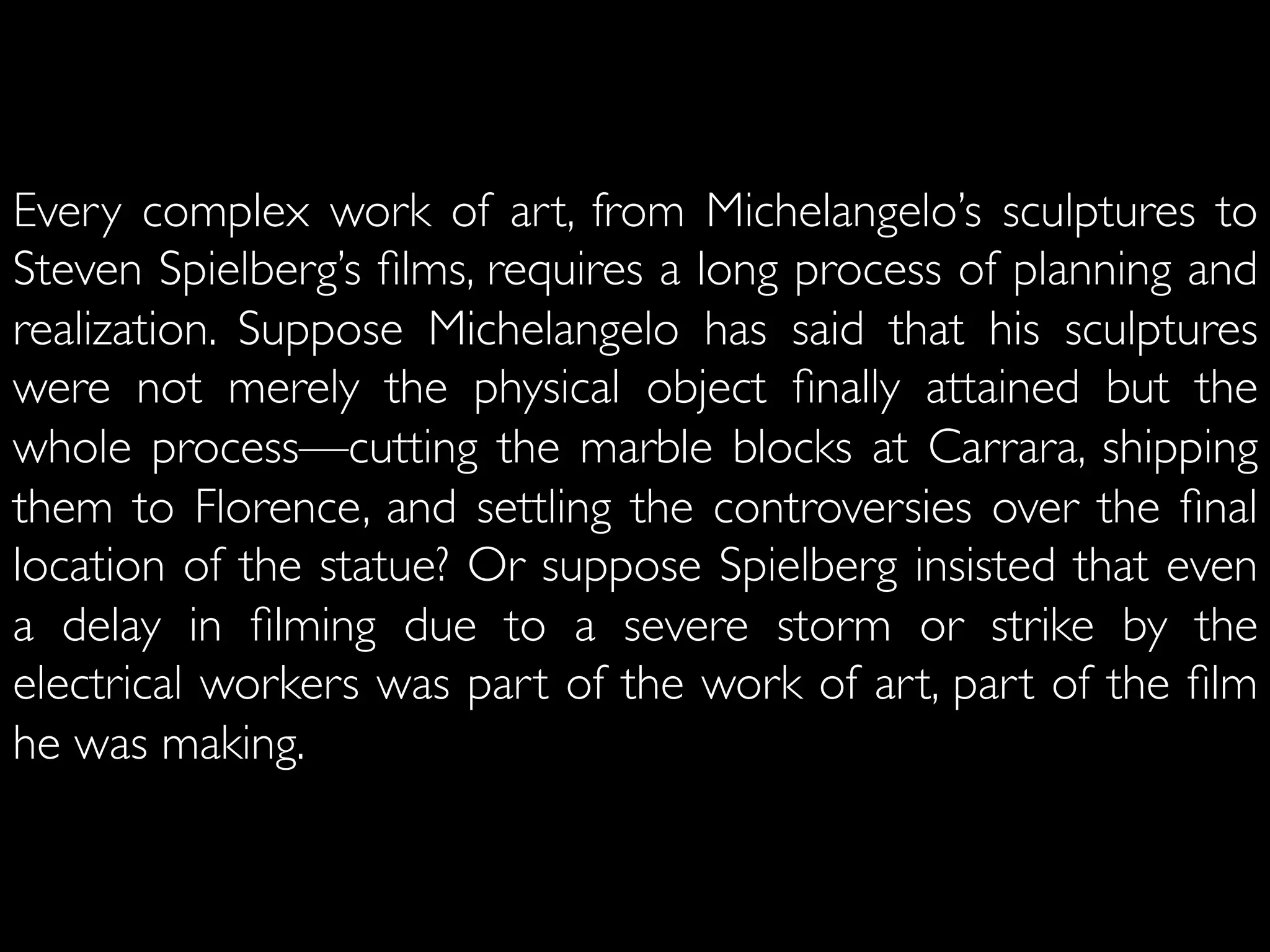 Every complex work of art, from Michelangelo’s sculptures to
Steven Spielberg’s ﬁlms, requires a long process of planning and
realization. Suppose Michelangelo has said that his sculptures
were not merely the physical object ﬁnally attained but the
whole process—cutting the marble blocks at Carrara, shipping
them to Florence, and settling the controversies over the ﬁnal
location of the statue? Or suppose Spielberg insisted that even
a delay in ﬁlming due to a severe storm or strike by the
electrical workers was part of the work of art, part of the ﬁlm
he was making. 	

 