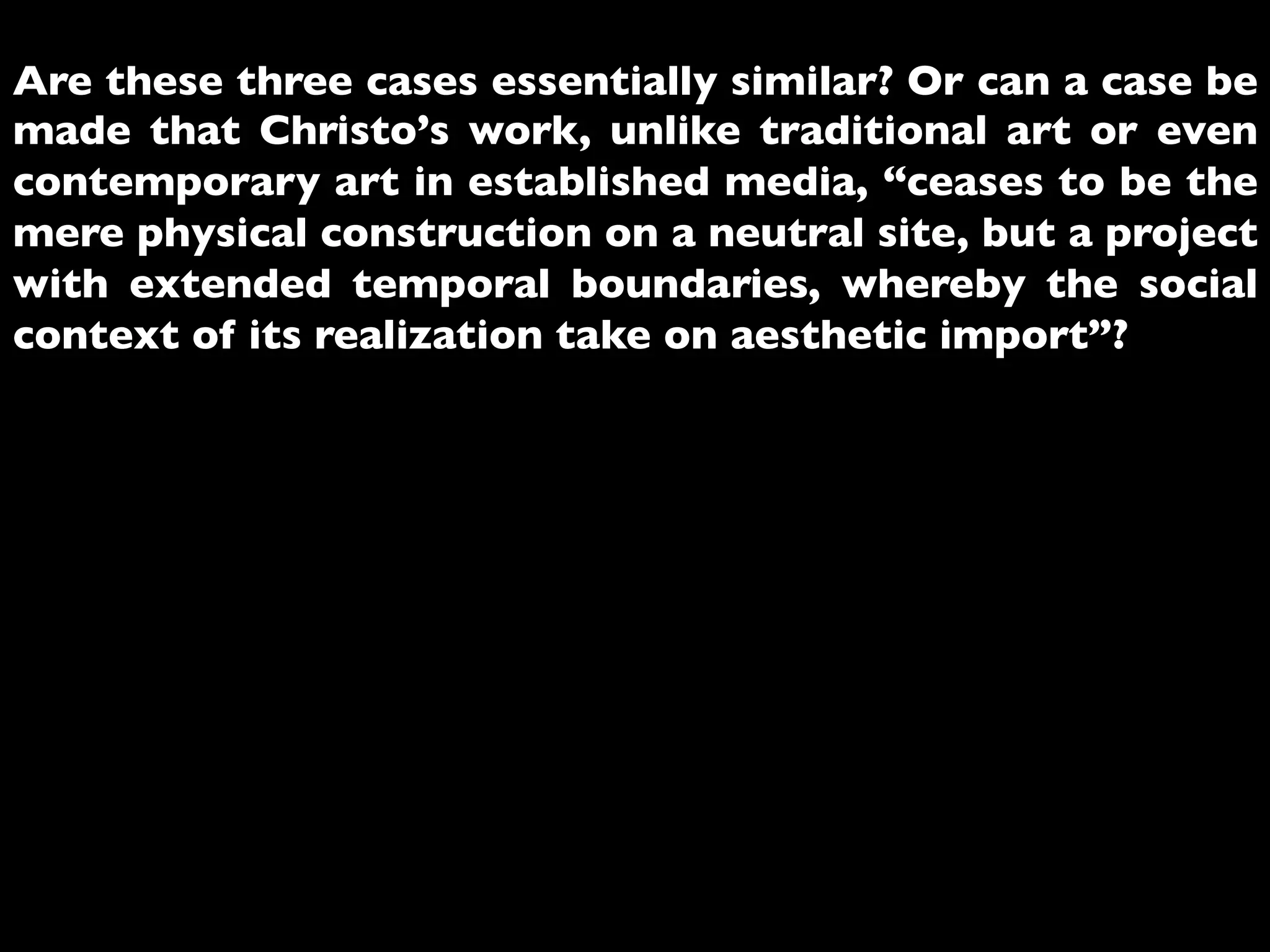 Are these three cases essentially similar? Or can a case be
made that Christo’s work, unlike traditional art or even
contemporary art in established media, “ceases to be the
mere physical construction on a neutral site, but a project
with extended temporal boundaries, whereby the social
context of its realization take on aesthetic import”?	

 