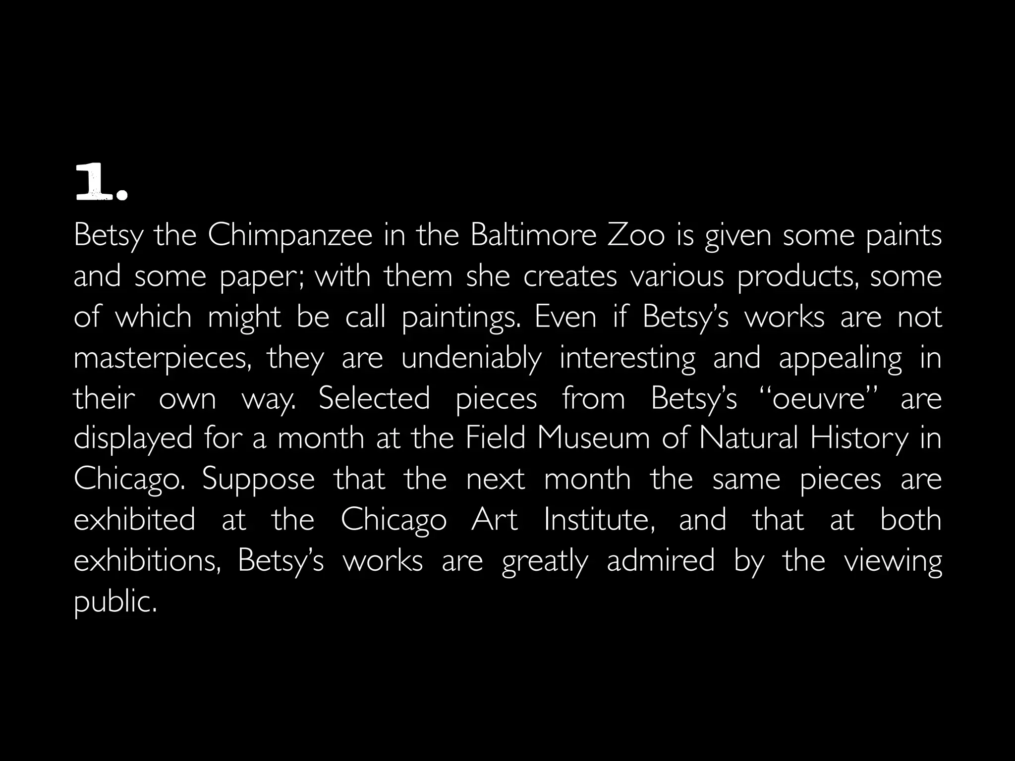 1. 	

Betsy the Chimpanzee in the Baltimore Zoo is given some paints
and some paper; with them she creates various products, some
of which might be call paintings. Even if Betsy’s works are not
masterpieces, they are undeniably interesting and appealing in
their own way. Selected pieces from Betsy’s “oeuvre” are
displayed for a month at the Field Museum of Natural History in
Chicago. Suppose that the next month the same pieces are
exhibited at the Chicago Art Institute, and that at both
exhibitions, Betsy’s works are greatly admired by the viewing
public.	

 