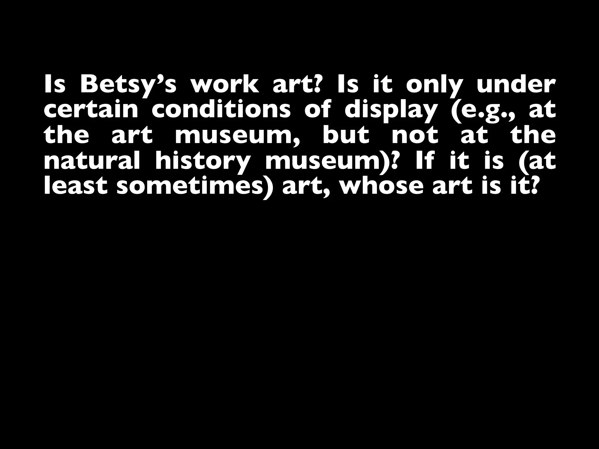 Is Betsy’s work art? Is it only under
certain conditions of display (e.g., at
the art museum, but not at the
natural history museum)? If it is (at
least sometimes) art, whose art is it?	

 