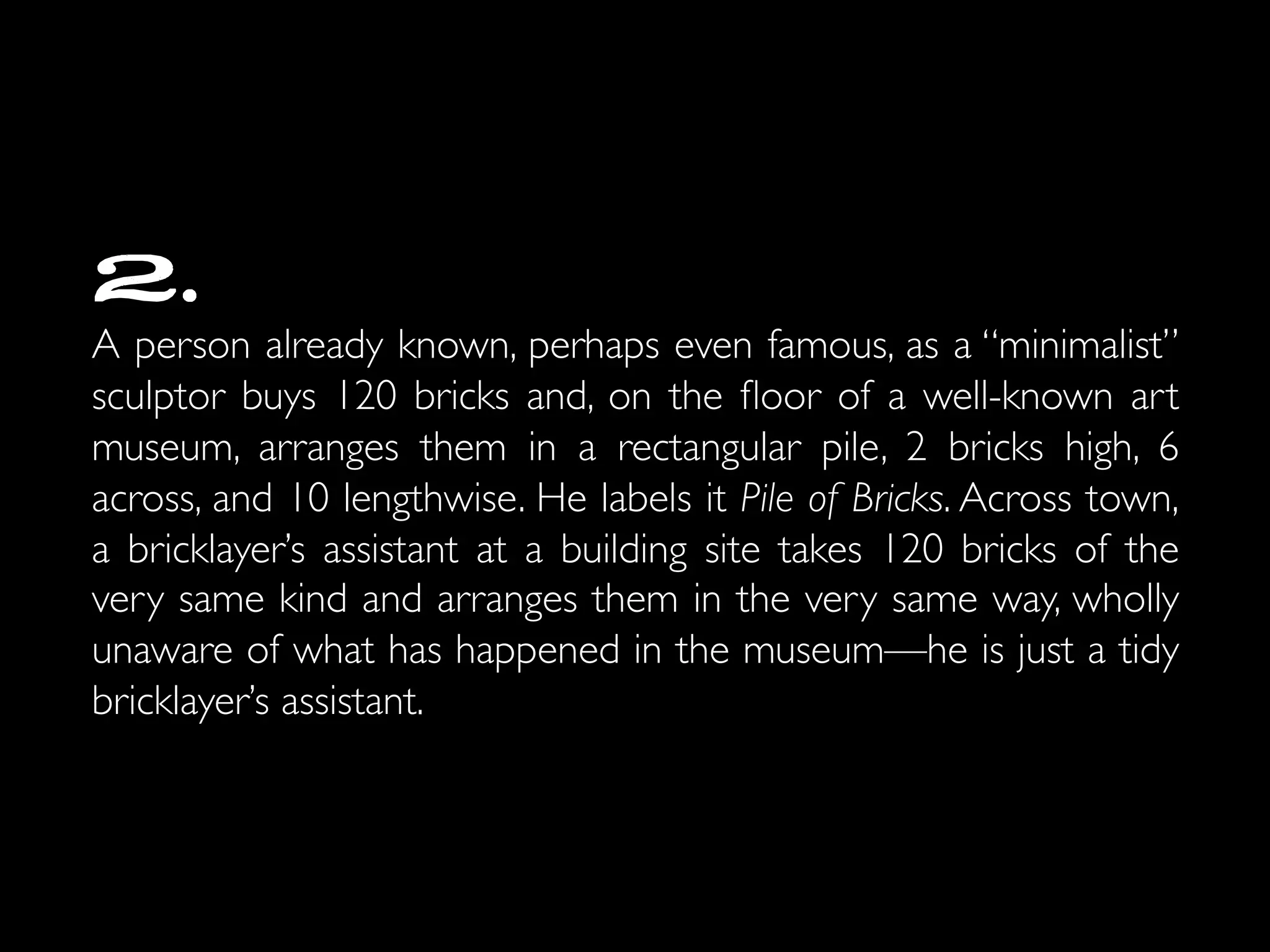 2.
A person already known, perhaps even famous, as a “minimalist”
sculptor buys 120 bricks and, on the ﬂoor of a well-known art
museum, arranges them in a rectangular pile, 2 bricks high, 6
across, and 10 lengthwise. He labels it Pile of Bricks. Across town,
a bricklayer’s assistant at a building site takes 120 bricks of the
very same kind and arranges them in the very same way, wholly
unaware of what has happened in the museum—he is just a tidy
bricklayer’s assistant. 	

 