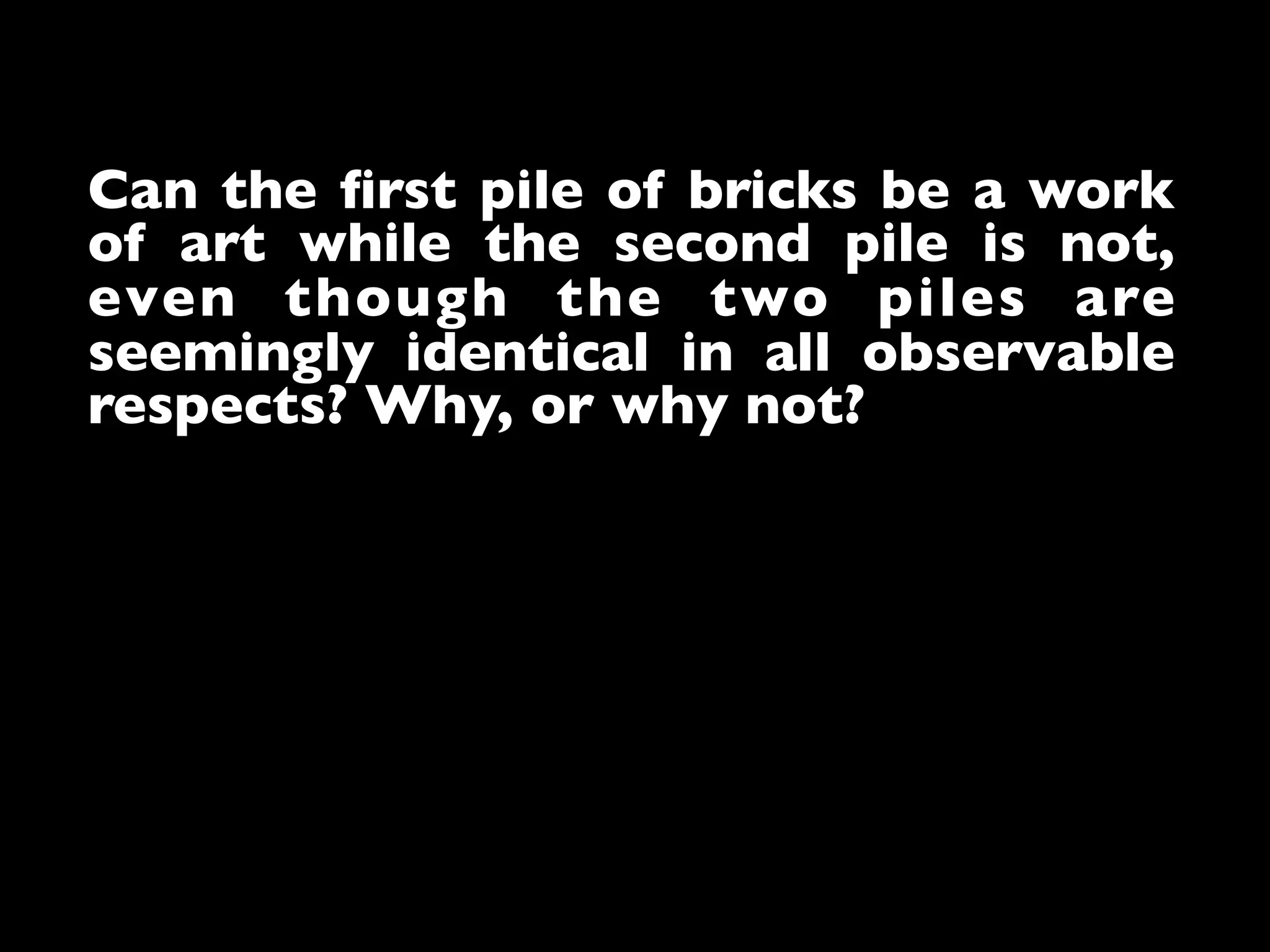 Can the ﬁrst pile of bricks be a work
of art while the second pile is not,
even though the two piles are
seemingly identical in all observable
respects? Why, or why not?	

 