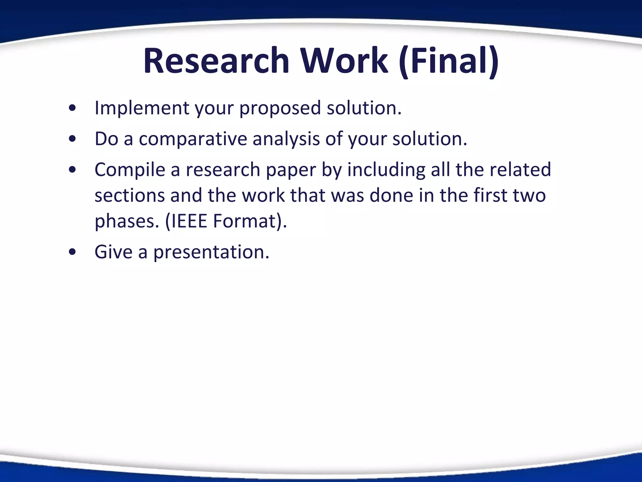 Research Work (Final)
• Implement your proposed solution.
• Do a comparative analysis of your solution.
• Compile a research paper by including all the related
sections and the work that was done in the first two
phases. (IEEE Format).
• Give a presentation.
 