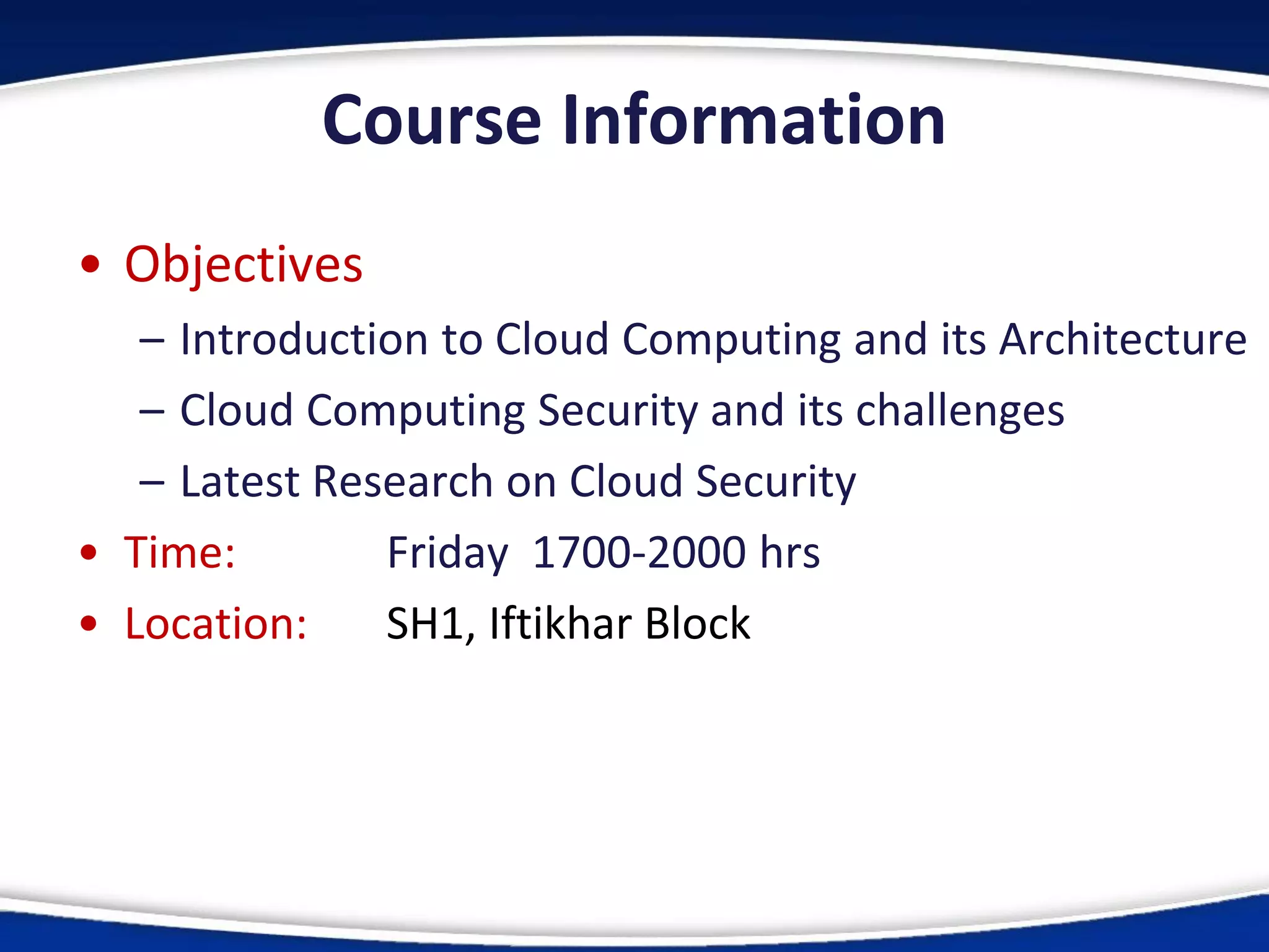 Course Information
• Objectives
– Introduction to Cloud Computing and its Architecture
– Cloud Computing Security and its challenges
– Latest Research on Cloud Security
• Time: Friday 1700-2000 hrs
• Location: SH1, Iftikhar Block
 
