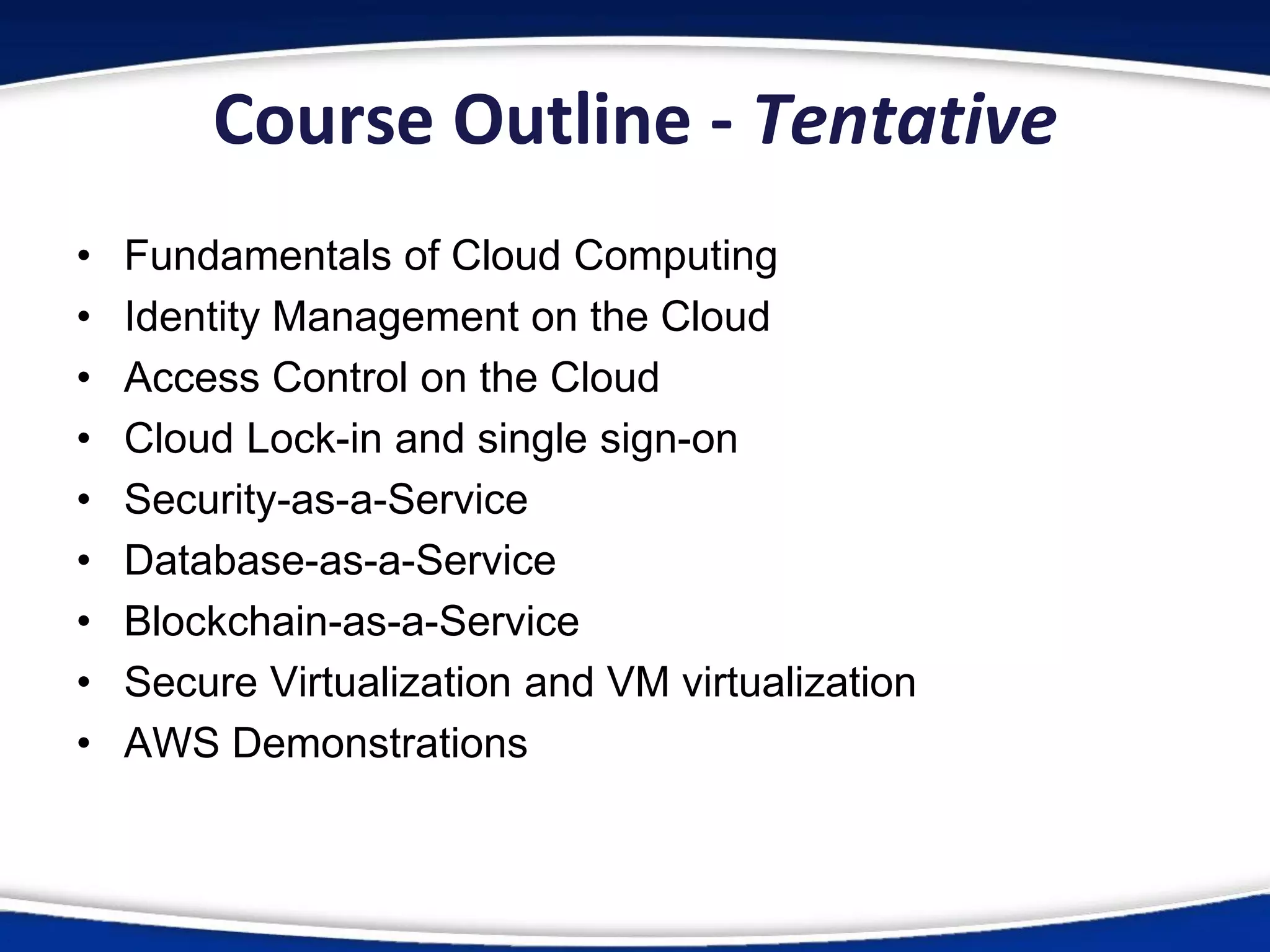 Course Outline - Tentative
• Fundamentals of Cloud Computing
• Identity Management on the Cloud
• Access Control on the Cloud
• Cloud Lock-in and single sign-on
• Security-as-a-Service
• Database-as-a-Service
• Blockchain-as-a-Service
• Secure Virtualization and VM virtualization
• AWS Demonstrations
 