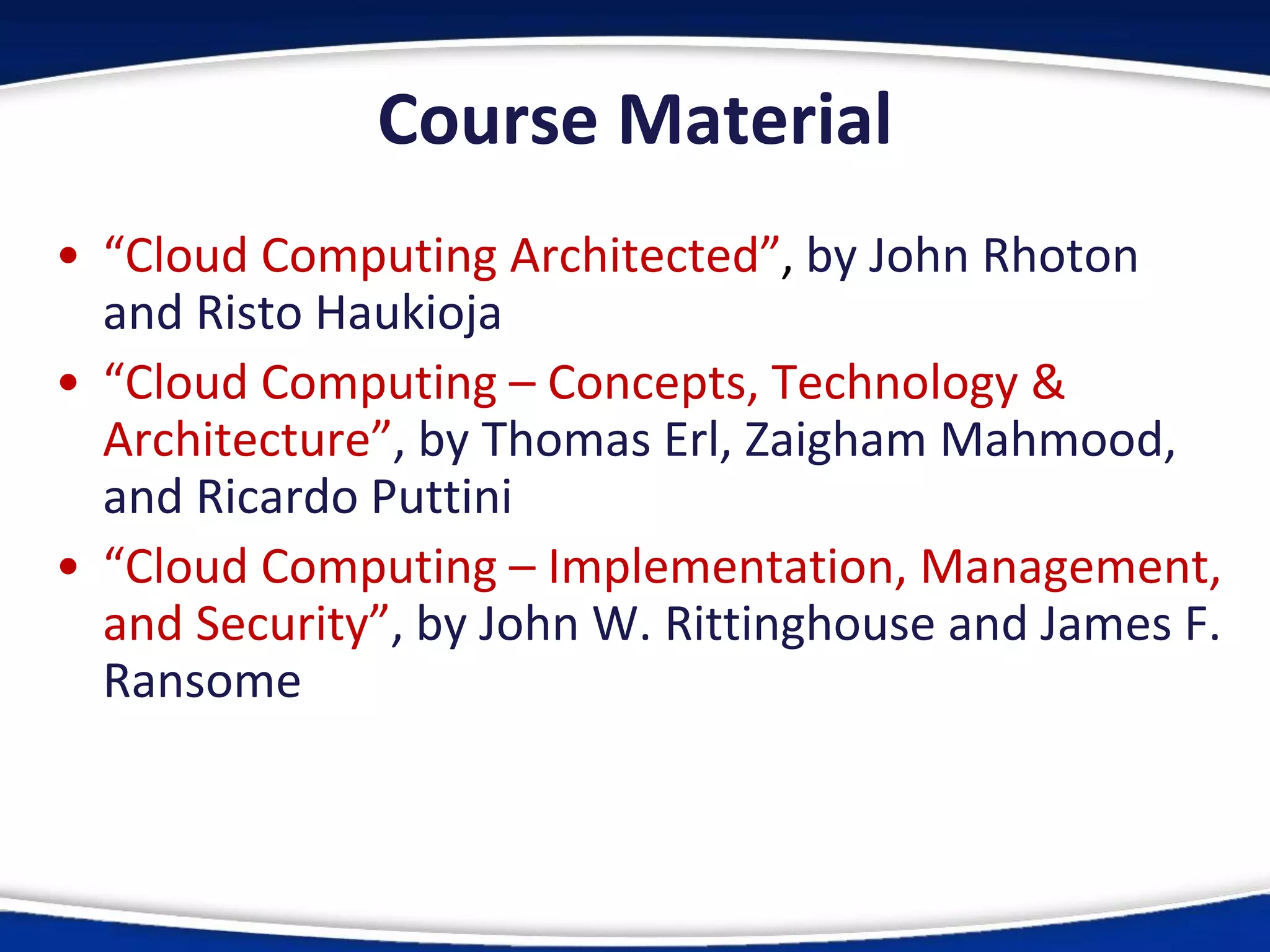 Course Material
• “Cloud Computing Architected”, by John Rhoton
and Risto Haukioja
• “Cloud Computing – Concepts, Technology &
Architecture”, by Thomas Erl, Zaigham Mahmood,
and Ricardo Puttini
• “Cloud Computing – Implementation, Management,
and Security”, by John W. Rittinghouse and James F.
Ransome
 