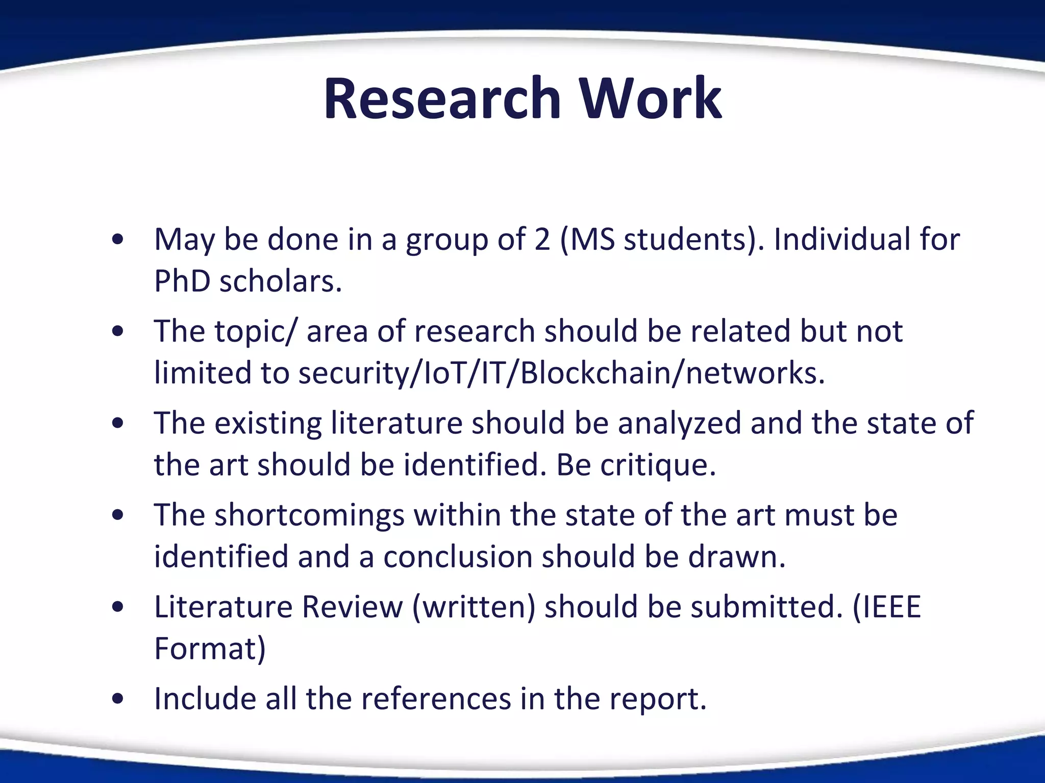 Research Work
• May be done in a group of 2 (MS students). Individual for
PhD scholars.
• The topic/ area of research should be related but not
limited to security/IoT/IT/Blockchain/networks.
• The existing literature should be analyzed and the state of
the art should be identified. Be critique.
• The shortcomings within the state of the art must be
identified and a conclusion should be drawn.
• Literature Review (written) should be submitted. (IEEE
Format)
• Include all the references in the report.
 