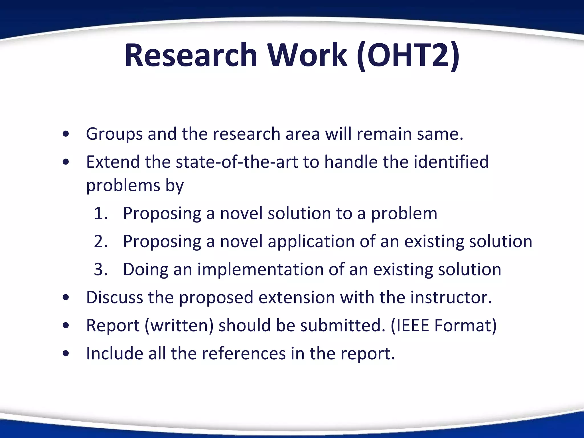Research Work (OHT2)
• Groups and the research area will remain same.
• Extend the state-of-the-art to handle the identified
problems by
1. Proposing a novel solution to a problem
2. Proposing a novel application of an existing solution
3. Doing an implementation of an existing solution
• Discuss the proposed extension with the instructor.
• Report (written) should be submitted. (IEEE Format)
• Include all the references in the report.
 