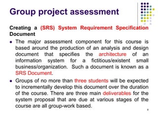 Group project assessment
Creating a (SRS) System Requirement Specification
Document
 The major assessment component for this course is
based around the production of an analysis and design
document that specifies the architecture of an
information system for a fictitious/existent small
business/organization. Such a document is known as a
SRS Document.
 Groups of no more than three students will be expected
to incrementally develop this document over the duration
of the course. There are three main deliverables for the
system proposal that are due at various stages of the
course are all group-work based.
8
 