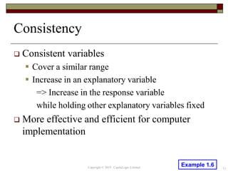 Consistency
 Consistent variables
 Cover a similar range
 Increase in an explanatory variable
=> Increase in the response variable
while holding other explanatory variables fixed
 More effective and efficient for computer
implementation
11Copyright © 2019 CapitaLogic Limited
Example 1.6
 