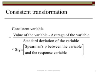 Consistent transformation
12
Consistent variable
Value of the variable - Average of the variable
=
Standard deviation of the variable
Spearman's ρ between the variable
× Sign
and the response variable
 
 
 
Copyright © 2019 CapitaLogic Limited
 