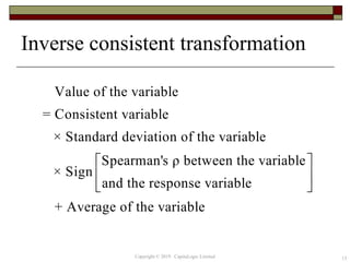 Inverse consistent transformation
13
Value of the variable
= Consistent variable
× Standard deviation of the variable
Spearman's ρ between the variable
× Sign
and the response variable
+ Average of the variable
 
 
 
Copyright © 2019 CapitaLogic Limited
 