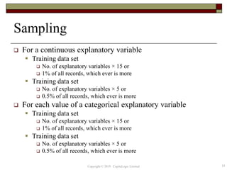 Sampling
 For a continuous explanatory variable
 Training data set
 No. of explanatory variables × 15 or
 1% of all records, which ever is more
 Training data set
 No. of explanatory variables × 5 or
 0.5% of all records, which ever is more
 For each value of a categorical explanatory variable
 Training data set
 No. of explanatory variables × 15 or
 1% of all records, which ever is more
 Training data set
 No. of explanatory variables × 5 or
 0.5% of all records, which ever is more
Copyright © 2019 CapitaLogic Limited 14
 