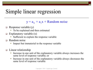Simple linear regression
 Response variable (y)
 To be explained and then estimated
 Explanatory variable (x)
 Sufficient to explain the response variable
 Random noise
 Impact but immaterial to the response variable
 Linear relationship
 Increase in one unit of the explanatory variable always increases the
same level of response variable; or
 Increase in one unit of the explanatory variable always decreases the
same level of response variable
0 1y = a + a x + Random noise
16Copyright © 2019 CapitaLogic Limited
 