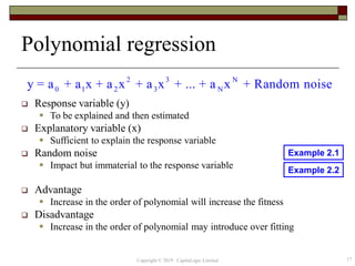 Polynomial regression
 Response variable (y)
 To be explained and then estimated
 Explanatory variable (x)
 Sufficient to explain the response variable
 Random noise
 Impact but immaterial to the response variable
 Advantage
 Increase in the order of polynomial will increase the fitness
 Disadvantage
 Increase in the order of polynomial may introduce over fitting
2 3 N
0 1 2 3 Ny = a + a x + a x + a x + ... + a x + Random noise
17Copyright © 2019 CapitaLogic Limited
Example 2.1
Example 2.2
 