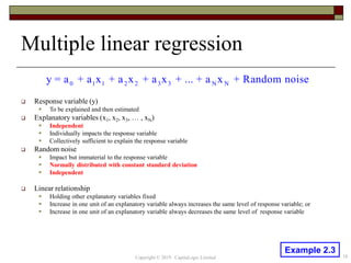 Multiple linear regression
 Response variable (y)
 To be explained and then estimated
 Explanatory variables (x1, x2, x3, … , xN)
 Independent
 Individually impacts the response variable
 Collectively sufficient to explain the response variable
 Random noise
 Impact but immaterial to the response variable
 Normally distributed with constant standard deviation
 Independent
 Linear relationship
 Holding other explanatory variables fixed
 Increase in one unit of an explanatory variable always increases the same level of response variable; or
 Increase in one unit of an explanatory variable always decreases the same level of response variable
0 1 1 2 2 3 3 N Ny = a + a x + a x + a x + ... + a x + Random noise
18Copyright © 2019 CapitaLogic Limited
Example 2.3
 