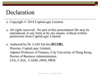 Declaration
 Copyright © 2019 CapitaLogic Limited.
 All rights reserved. No part of this presentation file may be
reproduced, in any form or by any means, without written
permission from CapitaLogic Limited.
 Authored by Dr. LAM Yat-fai (林日辉),
Director, CapitaLogic Limited,
Adjunct Professor of Finance, City University of Hong Kong,
Doctor of Business Administration,
CFA, CAIA, CAMS, FRM, PRM.
2Copyright © 2019 CapitaLogic Limited
 
