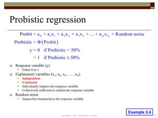 Probistic regression
 Response variable (y)
 Either 0 or 1
 Explanatory variables (x1, x2, x3, … , xN)
 Independent
 Consistent
 Individually impacts the response variable
 Collectively sufficient to explain the response variable
 Random noise
 Impact but immaterial to the response variable
 
0 1 1 2 2 3 3 N NProbit = a + a x + a x + a x + ... + a x + Random noise
Probistic = Φ Probit
y = 0 if Probistic < 50%
= 1 if Probistic 50%
20Copyright © 2019 CapitaLogic Limited
Example 2.4
 