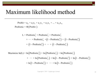 22
Maximum likelihood method
 
   
 
0 1 1 2 2 3 3 N N
1 1 1
1 2 3
1 0 0
U 1 2
0
3
Probit = a + a x + a x + a x + ... + a x
Probistic = Φ Probit
L = Probistic × Probistic × Probistic
× × Probistic × 1 - Probistic × 1 - Probistic
× 1 - Probistic × × 1 - Probisti 
     
     
   
0
V
1 1 1
1 2 3
1 0 0
U 1 2
0 0
3 V
c
Mazimize ln(L) = ln Probistic + ln Probistic + ln Probistic
+ + ln Probistic + ln 1 - Probistic + ln 1 - Probistic
+ ln 1 - Probistic + + ln 1 - Probistic
Copyright © 2019 CapitaLogic Limited
 