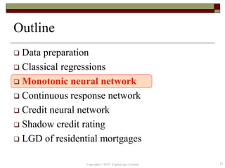Outline
 Data preparation
 Classical regressions
 Monotonic neural network
 Continuous response network
 Credit neural network
 Shadow credit rating
 LGD of residential mortgages
23Copyright © 2019 CapitaLogic Limited
 