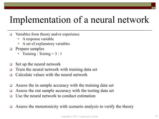 Implementation of a neural network
 Variables from theory and/or experience
 A response variable
 A set of explanatory variables
 Prepare samples
 Training : Testing = 3 : 1
 Set up the neural network
 Train the neural network with training data set
 Calculate values with the neural network
 Assess the in sample accuracy with the training data set
 Assess the out sample accuracy with the testing data set
 Use the neural network to conduct estimation
 Assess the monotonicity with scenario analysis to verify the theory
29Copyright © 2019 CapitaLogic Limited
 