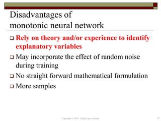Disadvantages of
monotonic neural network
 Rely on theory and/or experience to identify
explanatory variables
 May incorporate the effect of random noise
during training
 No straight forward mathematical formulation
 More samples
34Copyright © 2019 CapitaLogic Limited
 