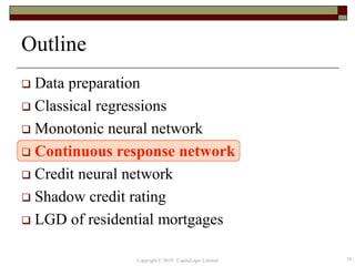 Outline
 Data preparation
 Classical regressions
 Monotonic neural network
 Continuous response network
 Credit neural network
 Shadow credit rating
 LGD of residential mortgages
35Copyright © 2019 CapitaLogic Limited
 
