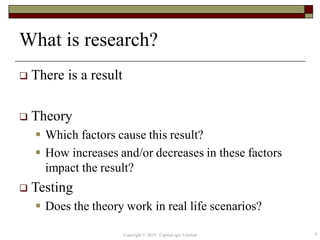 What is research?
 There is a result
 Theory
 Which factors cause this result?
 How increases and/or decreases in these factors
impact the result?
 Testing
 Does the theory work in real life scenarios?
4Copyright © 2019 CapitaLogic Limited
 