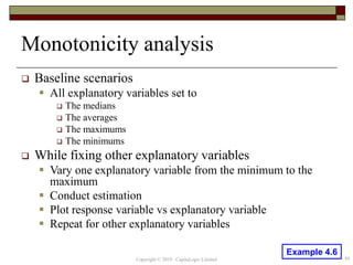 Monotonicity analysis
 Baseline scenarios
 All explanatory variables set to
 The medians
 The averages
 The maximums
 The minimums
 While fixing other explanatory variables
 Vary one explanatory variable from the minimum to the
maximum
 Conduct estimation
 Plot response variable vs explanatory variable
 Repeat for other explanatory variables
44Copyright © 2019 CapitaLogic Limited
Example 4.6
 