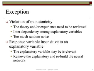 Exception
 Violation of monotonicity
 The theory and/or experience need to be reviewed
 Inter-dependency among explanatory variables
 Too much random noise
 Response variable insensitive to an
explanatory variable
 The explanatory variable may be irrelevant
 Remove the explanatory and re-build the neural
network
46Copyright © 2019 CapitaLogic Limited
 
