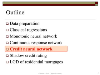 Outline
 Data preparation
 Classical regressions
 Monotonic neural network
 Continuous response network
 Credit neural network
 Shadow credit rating
 LGD of residential mortgages
47Copyright © 2019 CapitaLogic Limited
 