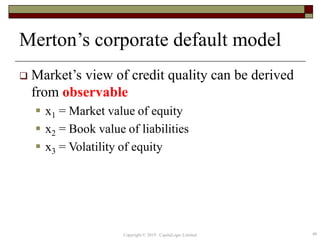 Merton’s corporate default model
 Market’s view of credit quality can be derived
from observable
 x1 = Market value of equity
 x2 = Book value of liabilities
 x3 = Volatility of equity
48Copyright © 2019 CapitaLogic Limited
 
