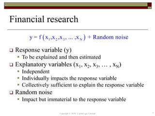 Financial research
 Response variable (y)
 To be explained and then estimated
 Explanatory variables (x1, x2, x3, … , xN)
 Independent
 Individually impacts the response variable
 Collectively sufficient to explain the response variable
 Random noise
 Impact but immaterial to the response variable
 1 2 3 Ny = f x ,x ,x , ... ,x + Random noise
5Copyright © 2019 CapitaLogic Limited
 