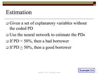Estimation
 Given a set of explanatory variables without
the coded PD
 Use the neural network to estimate the PDs
 If PD < 50%, then a bad borrower
 If PD > 50%, then a good borrower
53Copyright © 2019 CapitaLogic Limited
Example 5.4
 