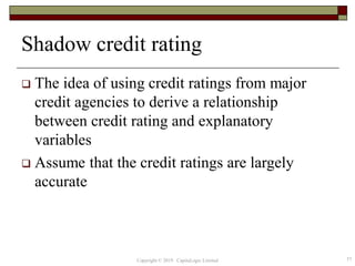 Shadow credit rating
 The idea of using credit ratings from major
credit agencies to derive a relationship
between credit rating and explanatory
variables
 Assume that the credit ratings are largely
accurate
57Copyright © 2019 CapitaLogic Limited
 