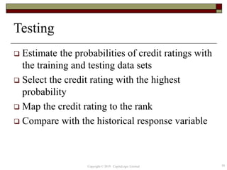 Testing
 Estimate the probabilities of credit ratings with
the training and testing data sets
 Select the credit rating with the highest
probability
 Map the credit rating to the rank
 Compare with the historical response variable
59Copyright © 2019 CapitaLogic Limited
 