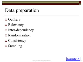 Data preparation
 Outliers
 Relevancy
 Inter-dependency
 Randomization
 Consistency
 Sampling
Copyright © 2019 CapitaLogic Limited 6
Example 1.1
 