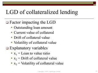 LGD of collateralized lending
 Factor impacting the LGD
 Outstanding loan amount
 Current value of collateral
 Drift of collateral value
 Volatility of collateral value
 Explanatory variables
 x1 = Loan to value ratio
 x2 = Drift of collateral value
 x3 = Volatility of collateral value
63Copyright © 2019 CapitaLogic Limited
 