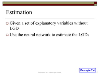 Estimation
 Given a set of explanatory variables without
LGD
 Use the neural network to estimate the LGDs
67Copyright © 2019 CapitaLogic Limited
Example 7.4
 